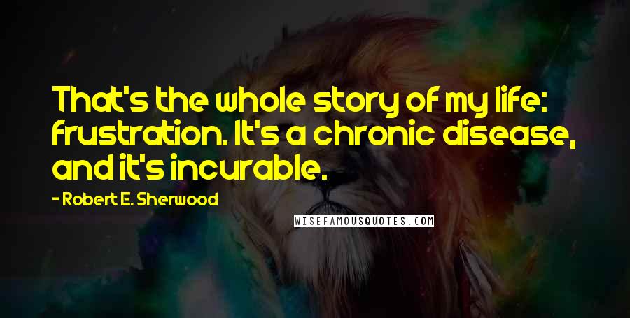 Robert E. Sherwood Quotes: That's the whole story of my life: frustration. It's a chronic disease, and it's incurable.