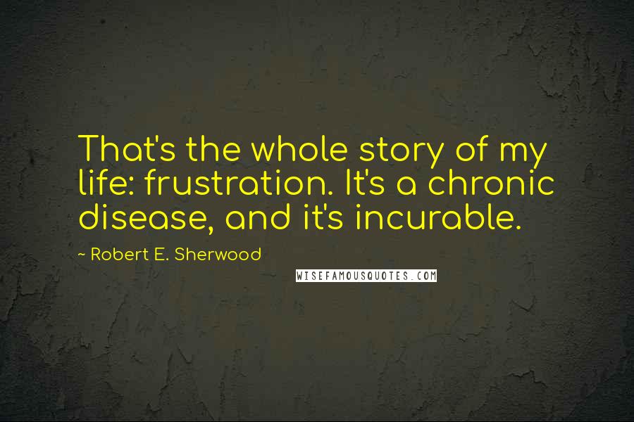 Robert E. Sherwood Quotes: That's the whole story of my life: frustration. It's a chronic disease, and it's incurable.