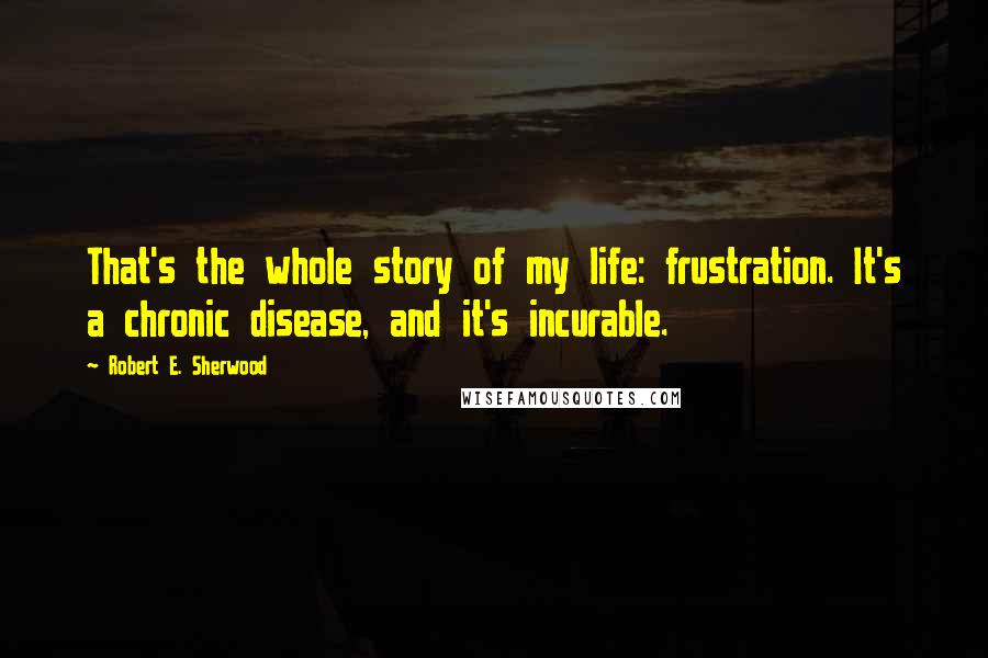 Robert E. Sherwood Quotes: That's the whole story of my life: frustration. It's a chronic disease, and it's incurable.