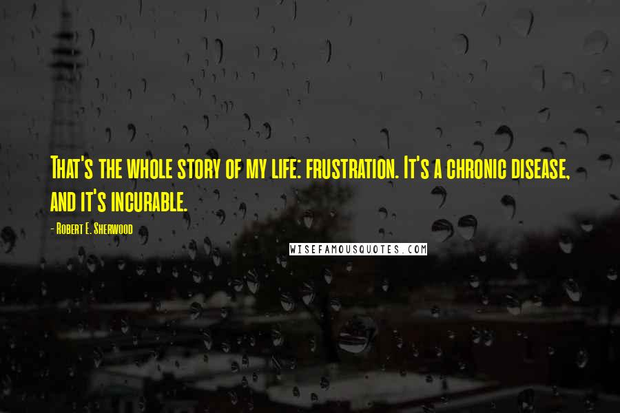 Robert E. Sherwood Quotes: That's the whole story of my life: frustration. It's a chronic disease, and it's incurable.