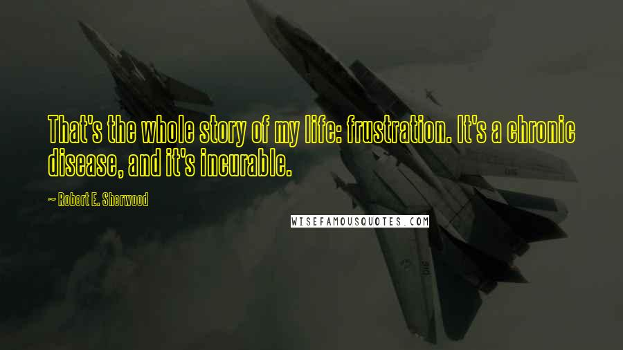 Robert E. Sherwood Quotes: That's the whole story of my life: frustration. It's a chronic disease, and it's incurable.