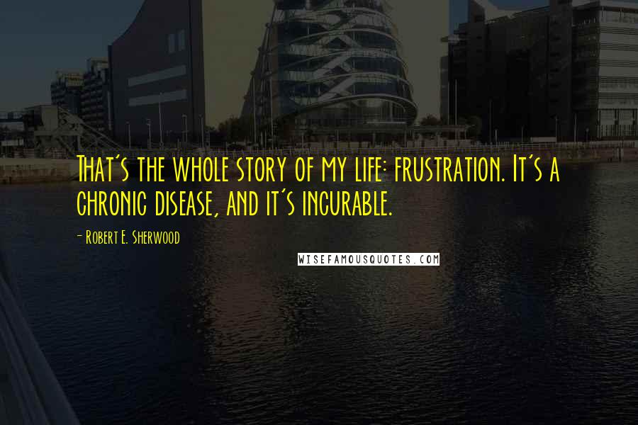 Robert E. Sherwood Quotes: That's the whole story of my life: frustration. It's a chronic disease, and it's incurable.