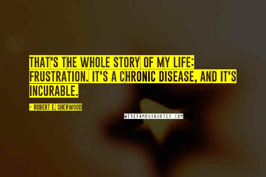 Robert E. Sherwood Quotes: That's the whole story of my life: frustration. It's a chronic disease, and it's incurable.