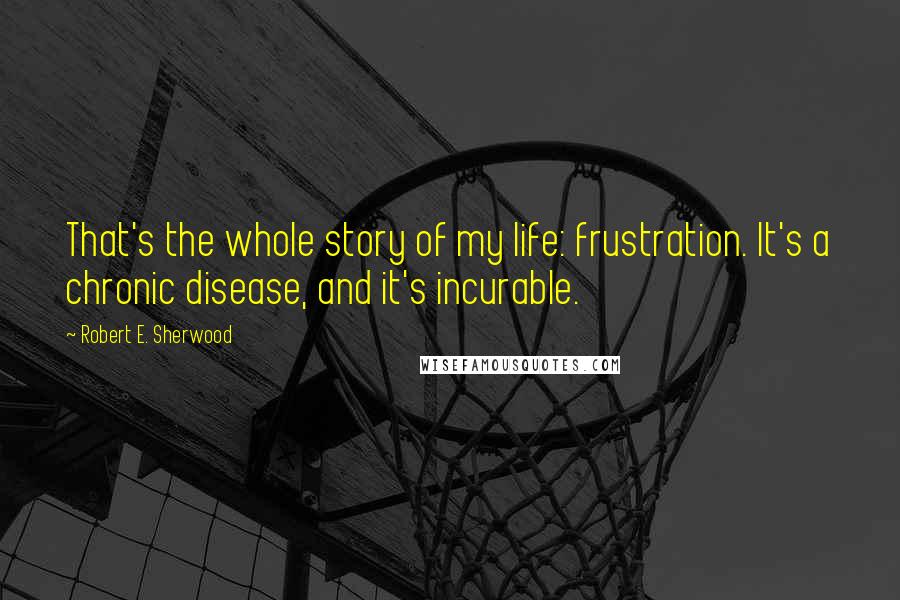 Robert E. Sherwood Quotes: That's the whole story of my life: frustration. It's a chronic disease, and it's incurable.