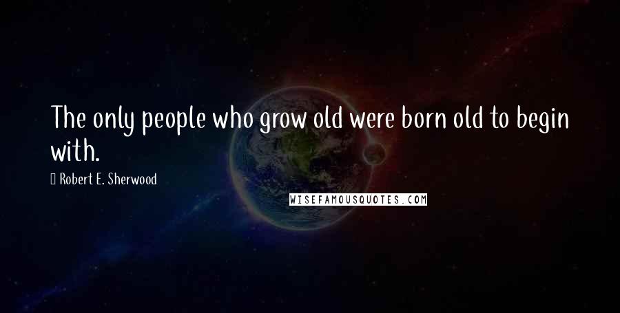 Robert E. Sherwood Quotes: The only people who grow old were born old to begin with.