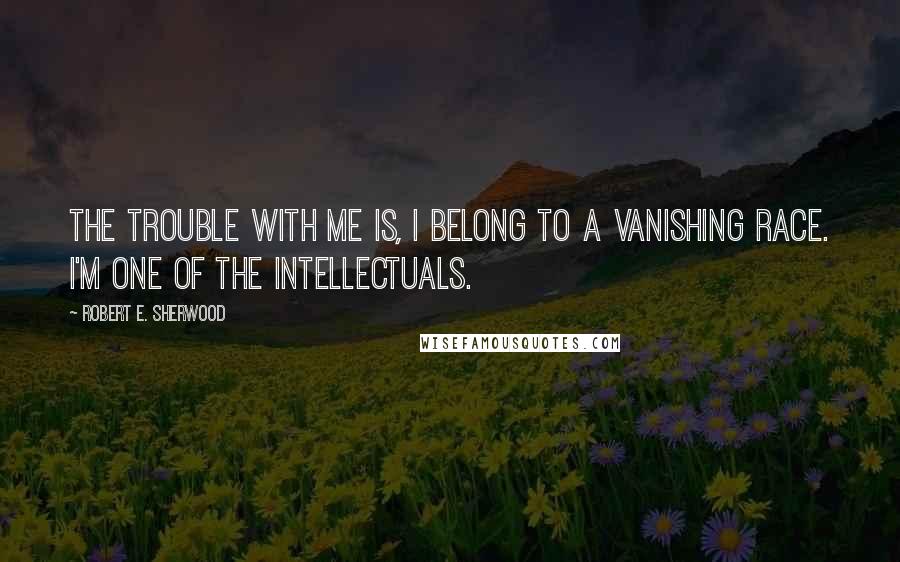 Robert E. Sherwood Quotes: The trouble with me is, I belong to a vanishing race. I'm one of the intellectuals.