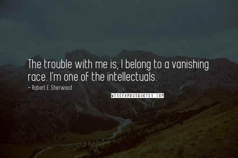 Robert E. Sherwood Quotes: The trouble with me is, I belong to a vanishing race. I'm one of the intellectuals.