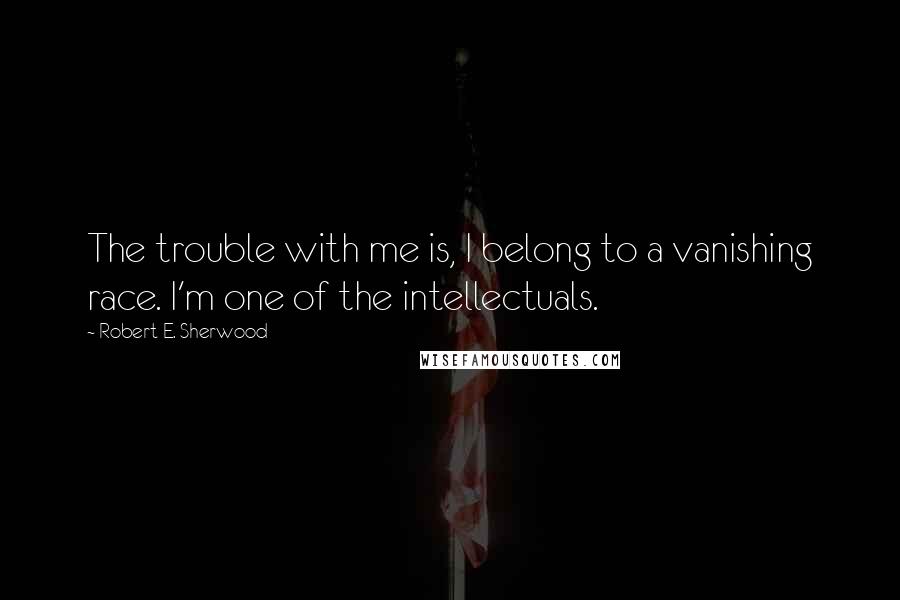 Robert E. Sherwood Quotes: The trouble with me is, I belong to a vanishing race. I'm one of the intellectuals.