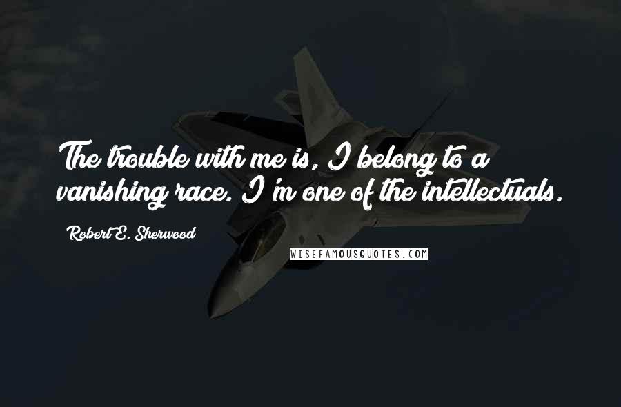 Robert E. Sherwood Quotes: The trouble with me is, I belong to a vanishing race. I'm one of the intellectuals.