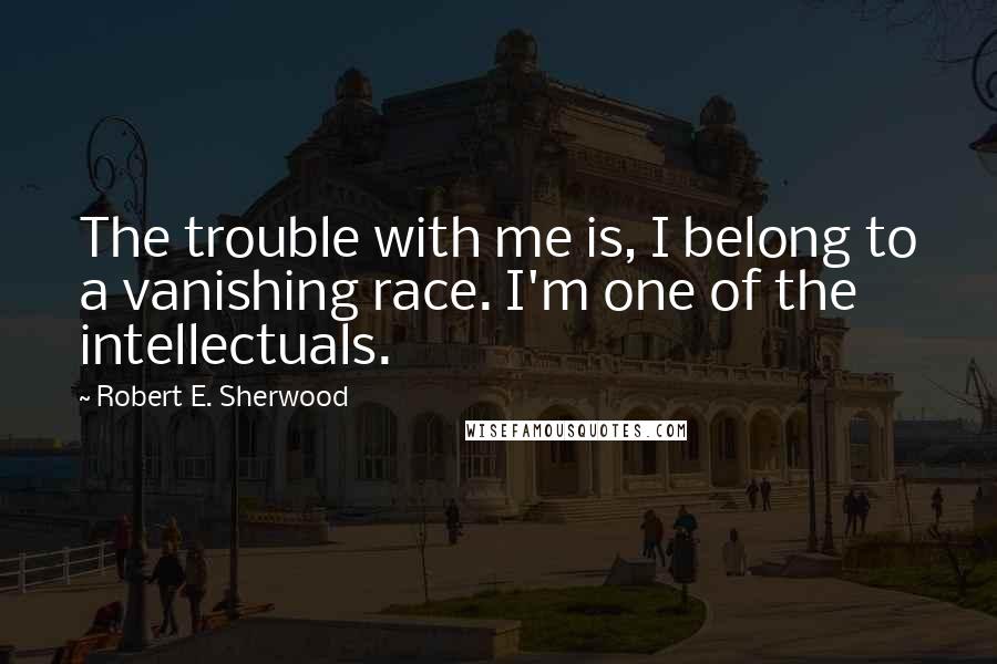 Robert E. Sherwood Quotes: The trouble with me is, I belong to a vanishing race. I'm one of the intellectuals.