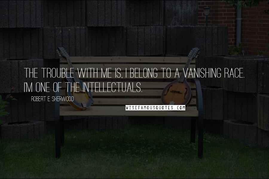 Robert E. Sherwood Quotes: The trouble with me is, I belong to a vanishing race. I'm one of the intellectuals.