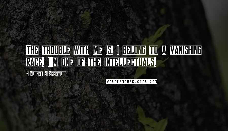 Robert E. Sherwood Quotes: The trouble with me is, I belong to a vanishing race. I'm one of the intellectuals.