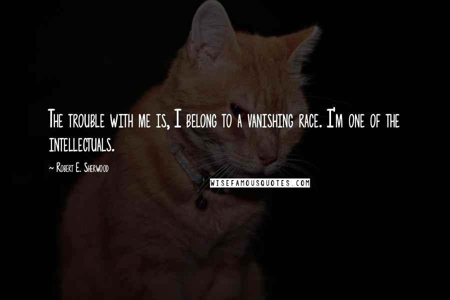 Robert E. Sherwood Quotes: The trouble with me is, I belong to a vanishing race. I'm one of the intellectuals.