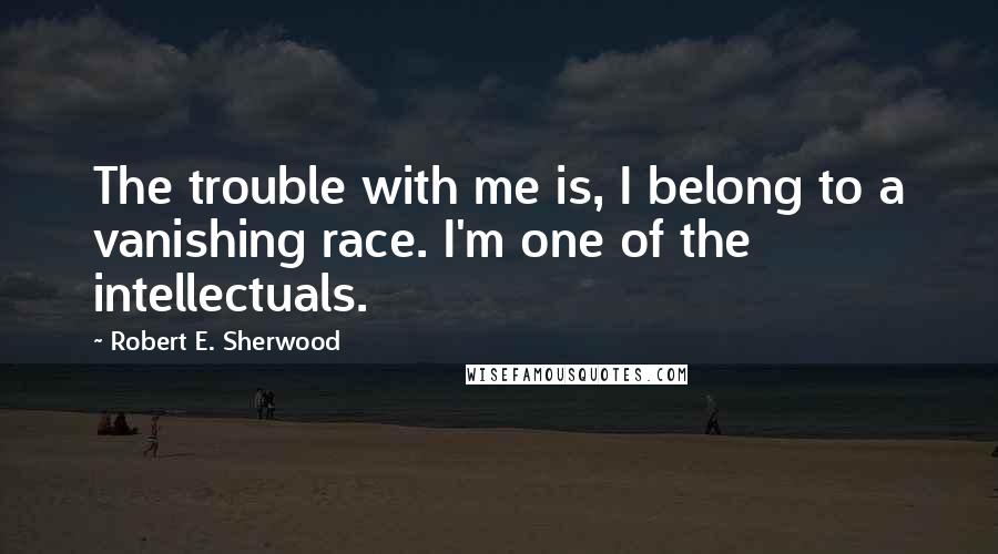 Robert E. Sherwood Quotes: The trouble with me is, I belong to a vanishing race. I'm one of the intellectuals.