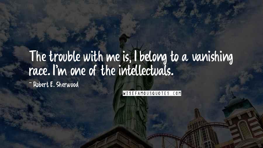 Robert E. Sherwood Quotes: The trouble with me is, I belong to a vanishing race. I'm one of the intellectuals.