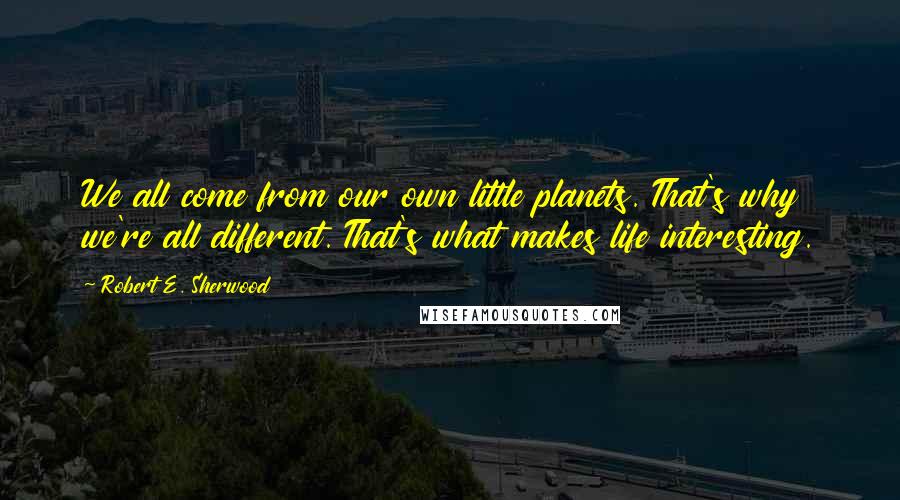 Robert E. Sherwood Quotes: We all come from our own little planets. That's why we're all different. That's what makes life interesting.