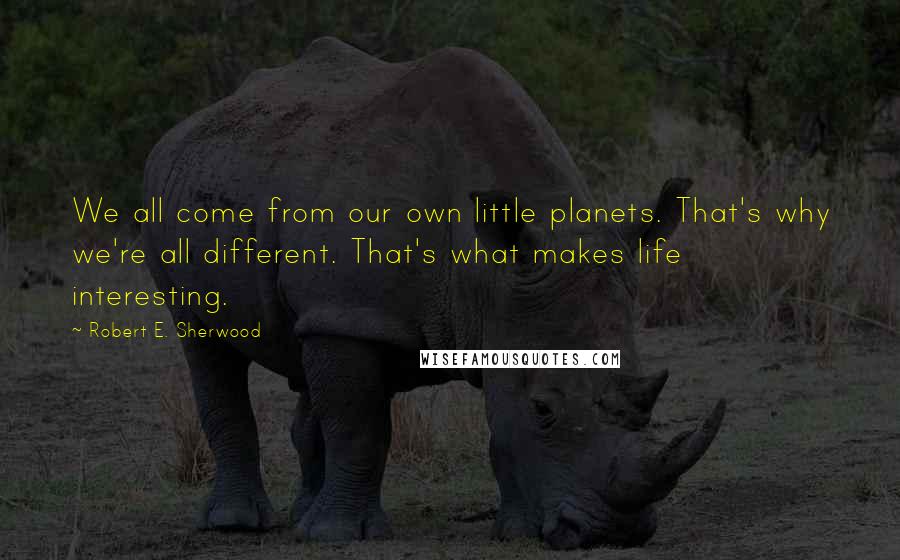 Robert E. Sherwood Quotes: We all come from our own little planets. That's why we're all different. That's what makes life interesting.