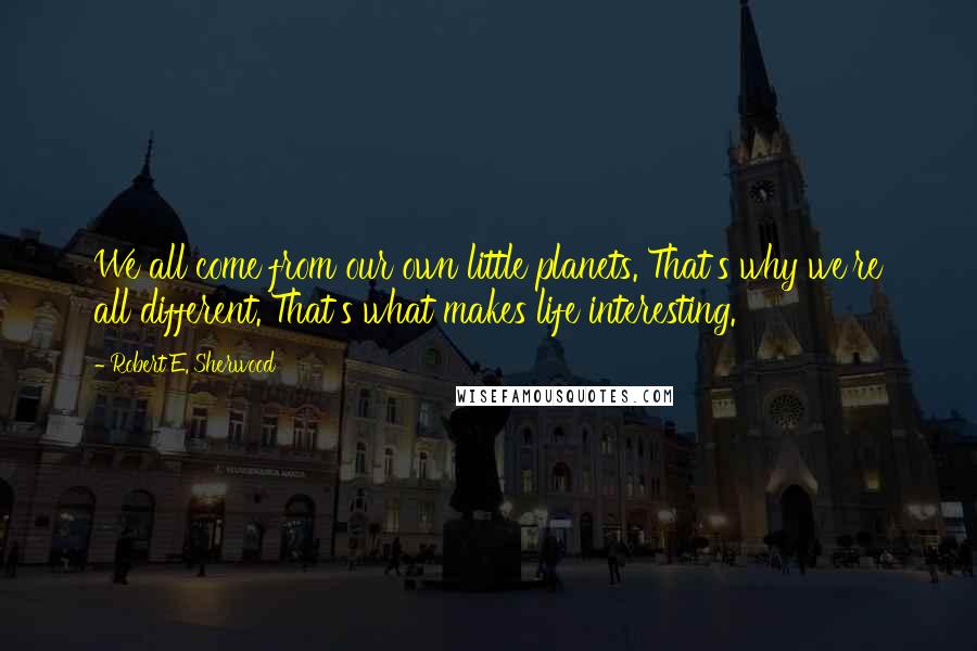 Robert E. Sherwood Quotes: We all come from our own little planets. That's why we're all different. That's what makes life interesting.