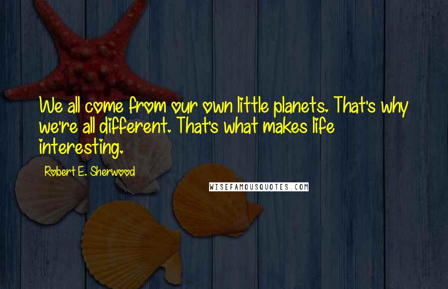 Robert E. Sherwood Quotes: We all come from our own little planets. That's why we're all different. That's what makes life interesting.