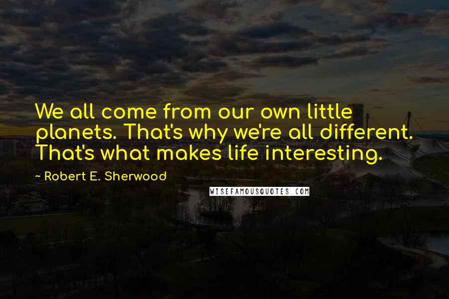 Robert E. Sherwood Quotes: We all come from our own little planets. That's why we're all different. That's what makes life interesting.