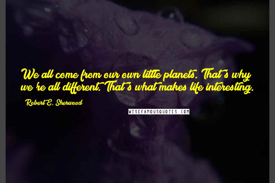 Robert E. Sherwood Quotes: We all come from our own little planets. That's why we're all different. That's what makes life interesting.