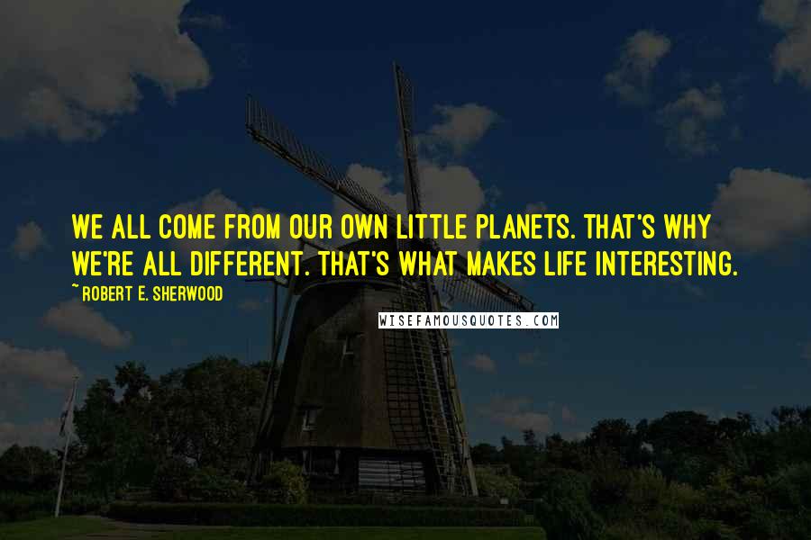 Robert E. Sherwood Quotes: We all come from our own little planets. That's why we're all different. That's what makes life interesting.