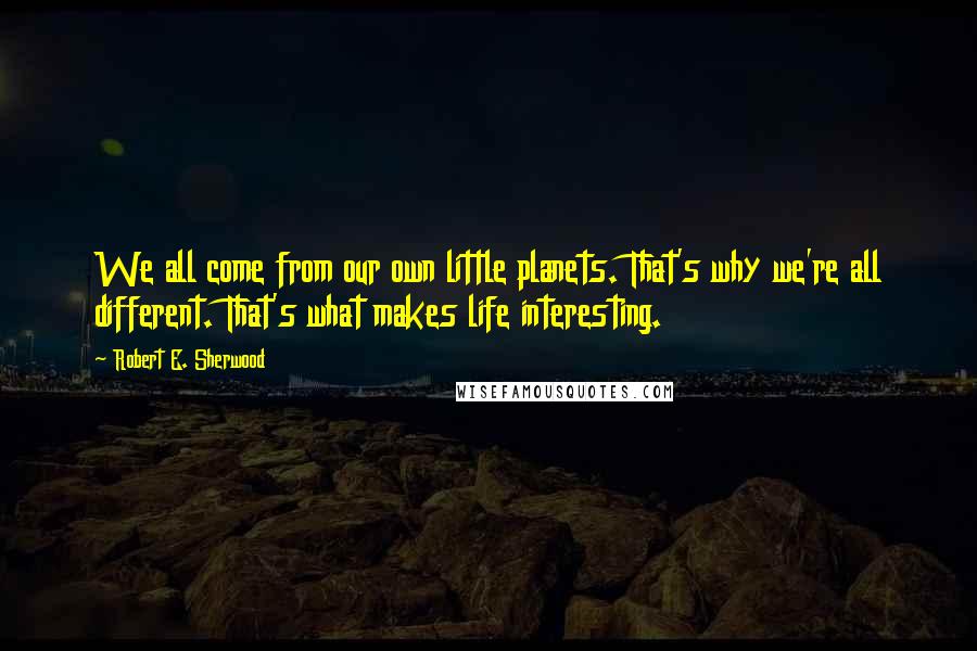 Robert E. Sherwood Quotes: We all come from our own little planets. That's why we're all different. That's what makes life interesting.