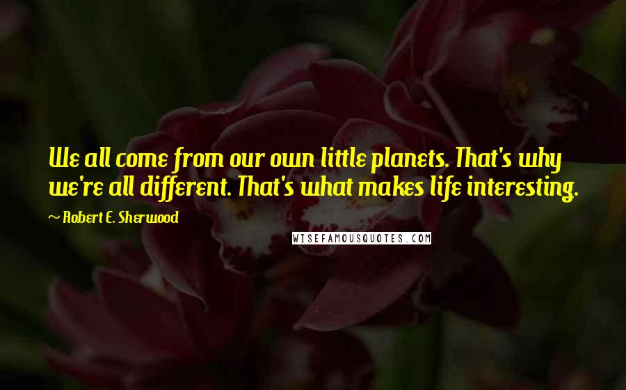 Robert E. Sherwood Quotes: We all come from our own little planets. That's why we're all different. That's what makes life interesting.