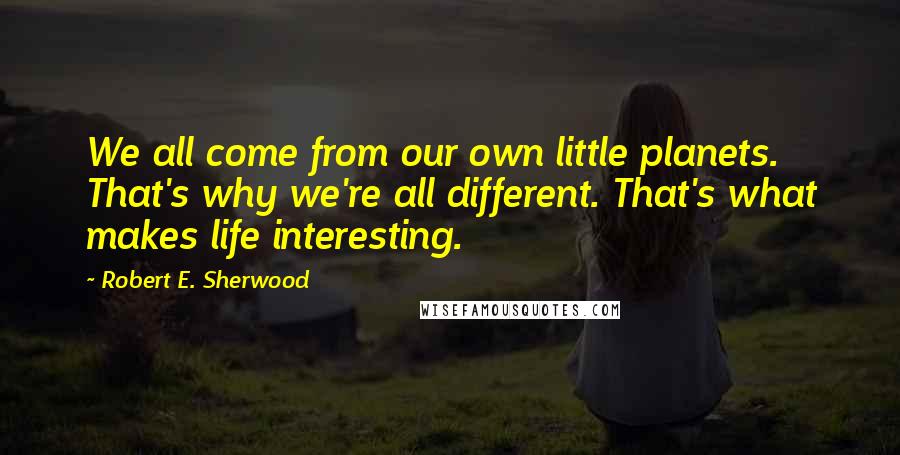 Robert E. Sherwood Quotes: We all come from our own little planets. That's why we're all different. That's what makes life interesting.