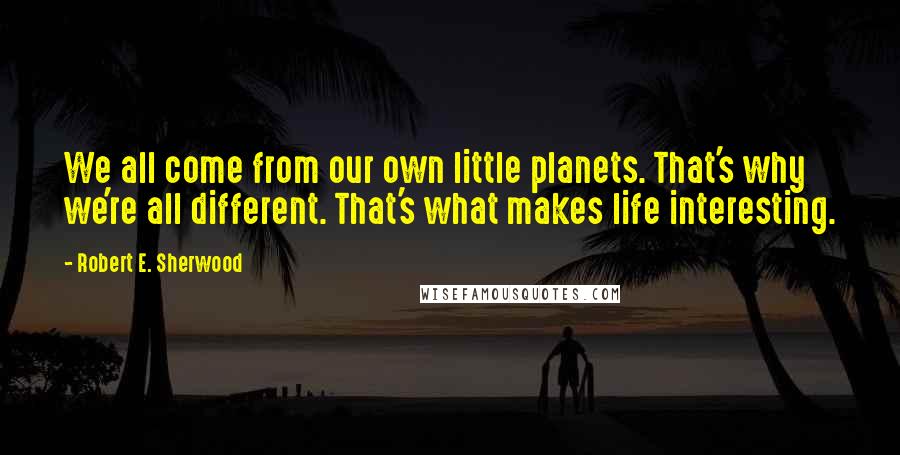 Robert E. Sherwood Quotes: We all come from our own little planets. That's why we're all different. That's what makes life interesting.