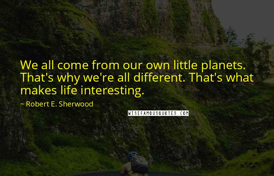 Robert E. Sherwood Quotes: We all come from our own little planets. That's why we're all different. That's what makes life interesting.