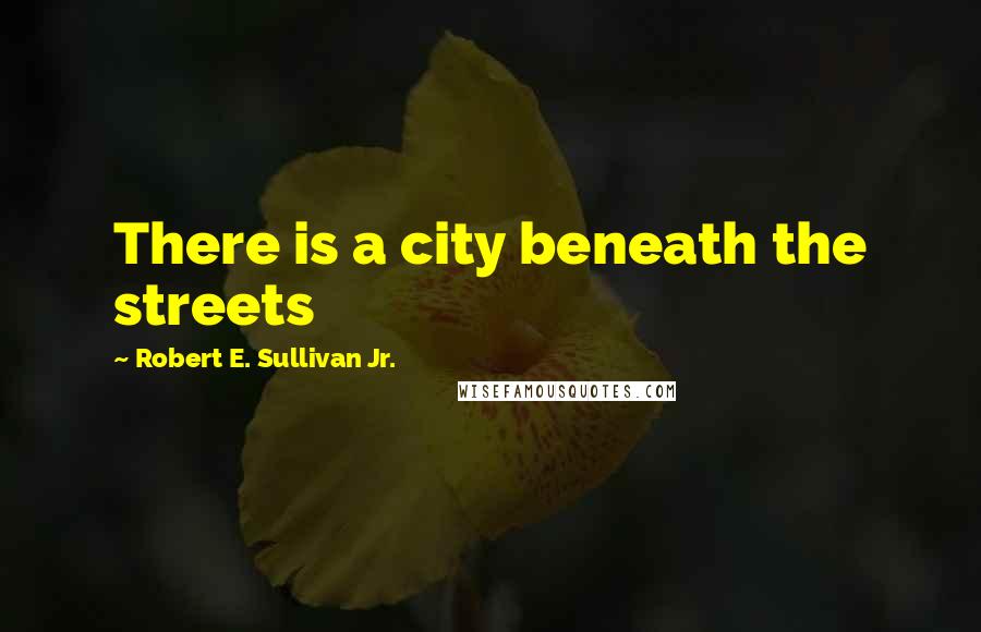 Robert E. Sullivan Jr. Quotes: There is a city beneath the streets