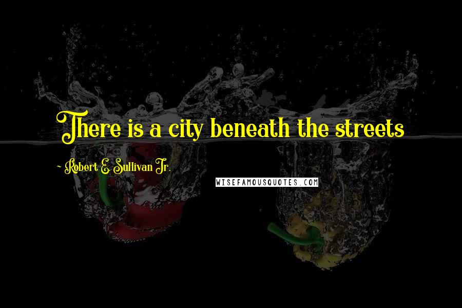 Robert E. Sullivan Jr. Quotes: There is a city beneath the streets