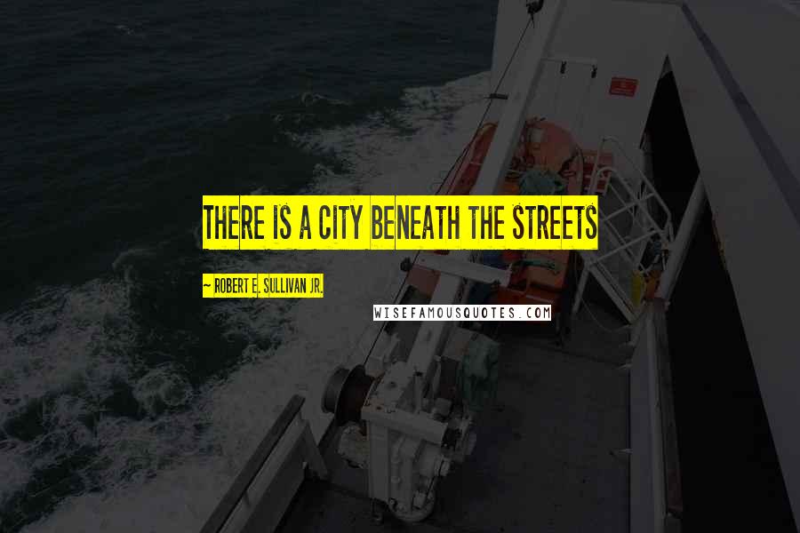 Robert E. Sullivan Jr. Quotes: There is a city beneath the streets