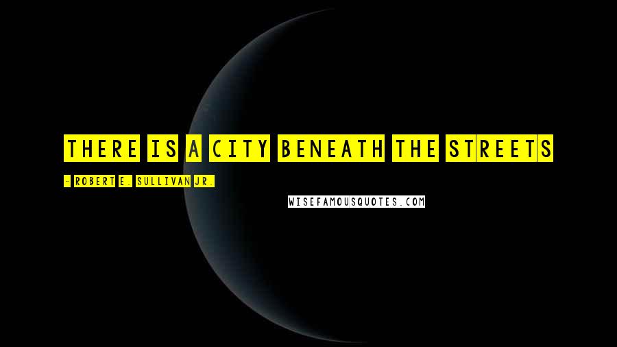 Robert E. Sullivan Jr. Quotes: There is a city beneath the streets