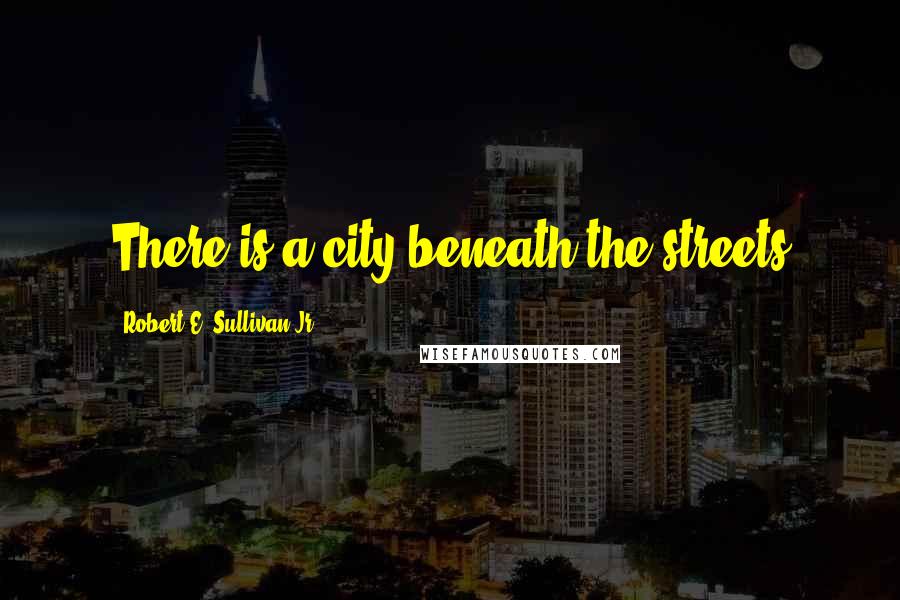 Robert E. Sullivan Jr. Quotes: There is a city beneath the streets