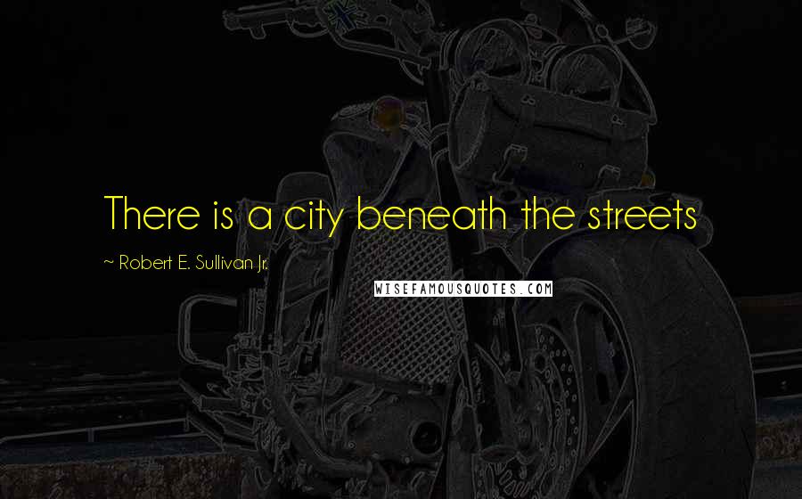 Robert E. Sullivan Jr. Quotes: There is a city beneath the streets