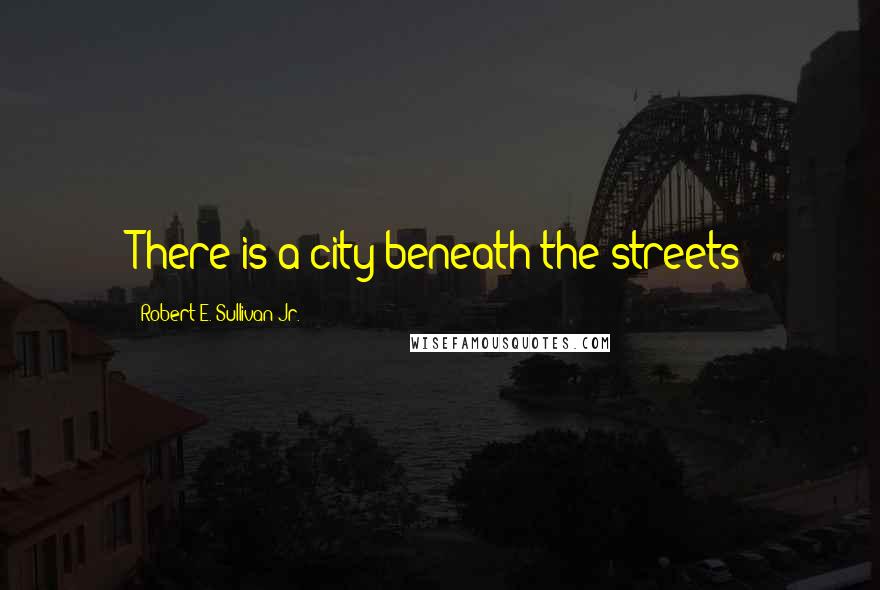 Robert E. Sullivan Jr. Quotes: There is a city beneath the streets