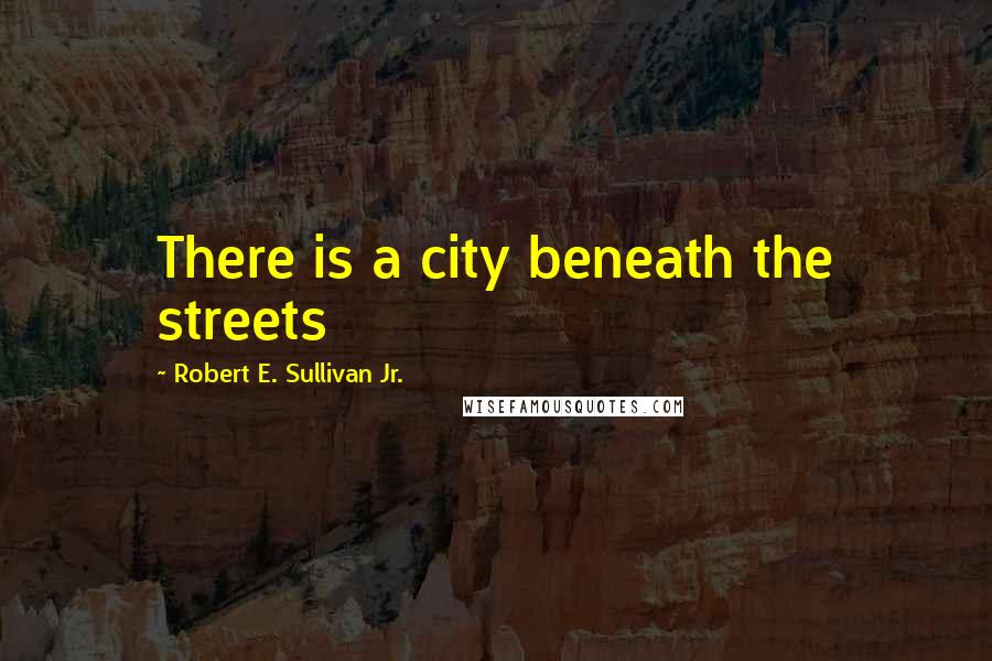 Robert E. Sullivan Jr. Quotes: There is a city beneath the streets