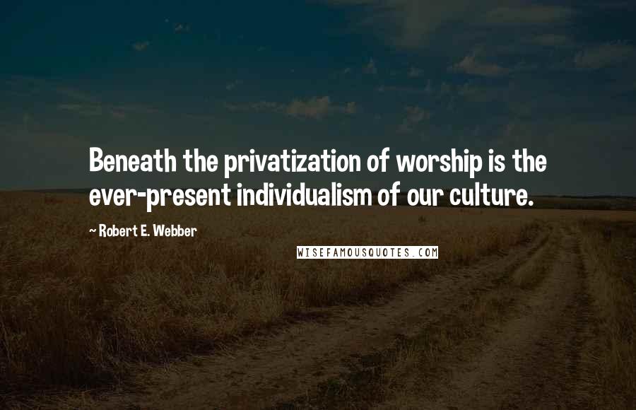 Robert E. Webber Quotes: Beneath the privatization of worship is the ever-present individualism of our culture.