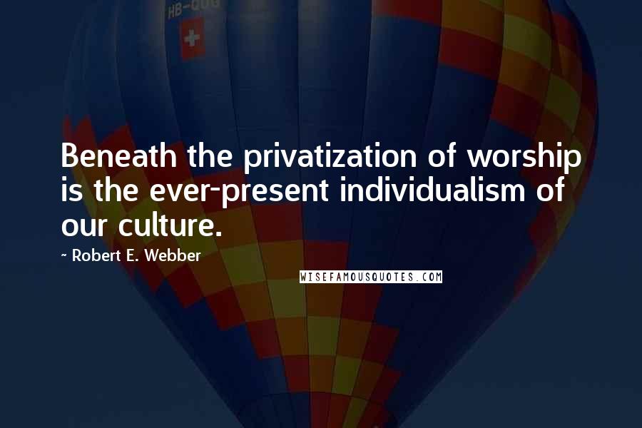 Robert E. Webber Quotes: Beneath the privatization of worship is the ever-present individualism of our culture.