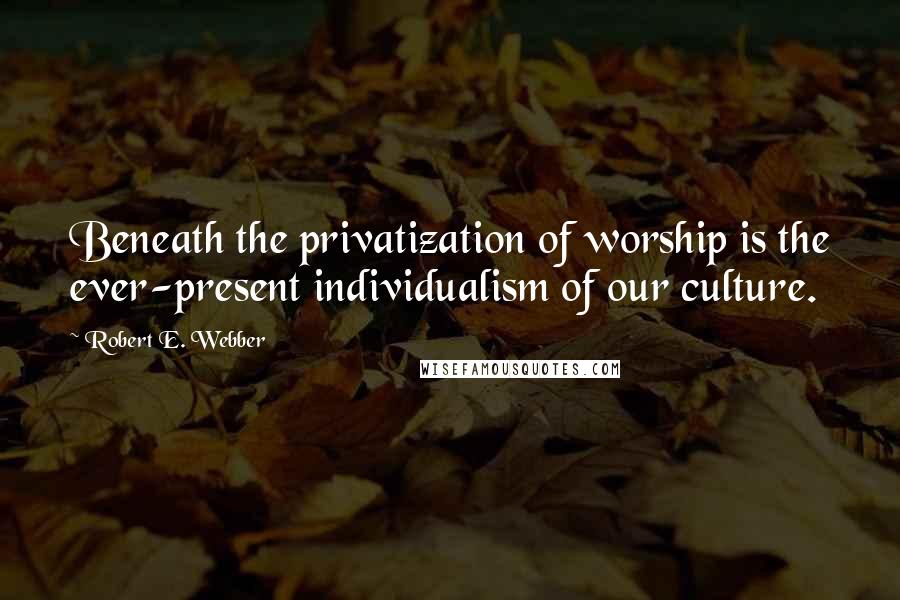 Robert E. Webber Quotes: Beneath the privatization of worship is the ever-present individualism of our culture.