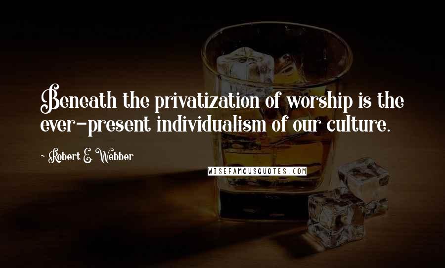 Robert E. Webber Quotes: Beneath the privatization of worship is the ever-present individualism of our culture.