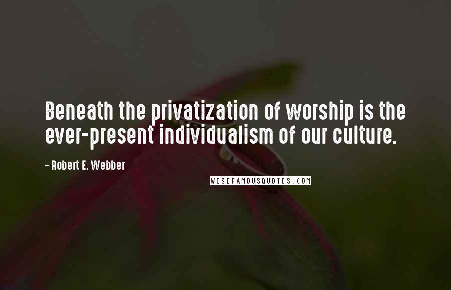 Robert E. Webber Quotes: Beneath the privatization of worship is the ever-present individualism of our culture.