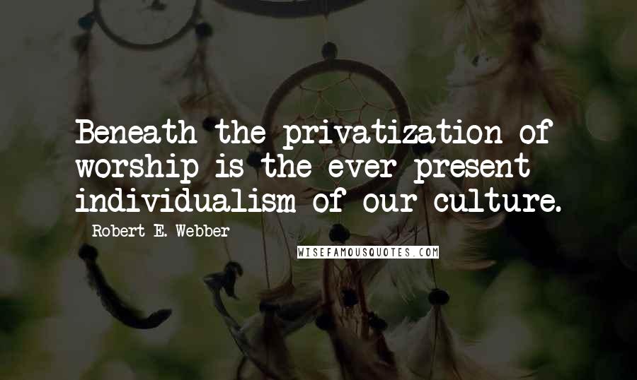 Robert E. Webber Quotes: Beneath the privatization of worship is the ever-present individualism of our culture.