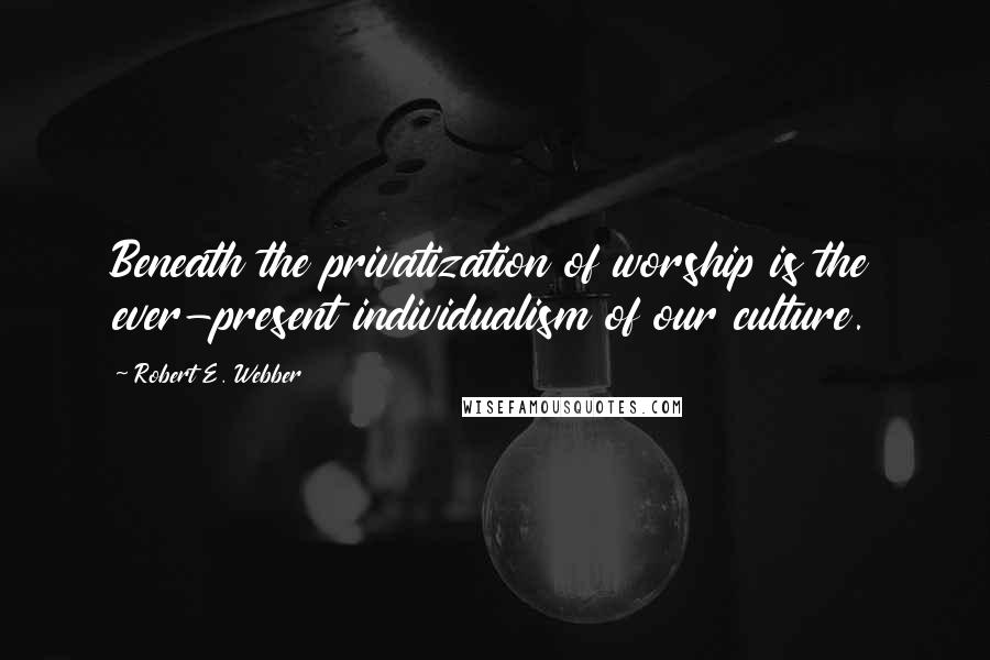 Robert E. Webber Quotes: Beneath the privatization of worship is the ever-present individualism of our culture.