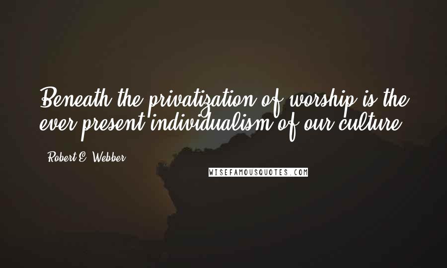 Robert E. Webber Quotes: Beneath the privatization of worship is the ever-present individualism of our culture.