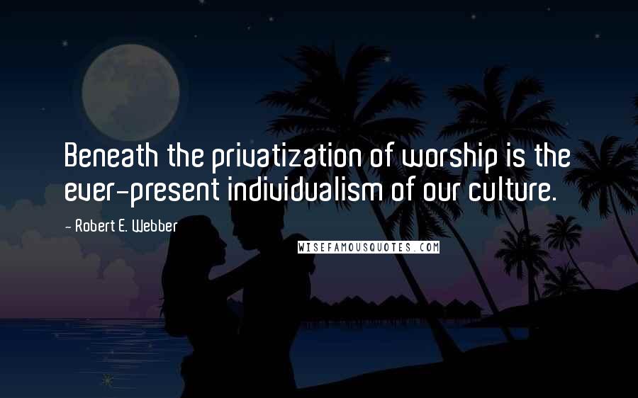 Robert E. Webber Quotes: Beneath the privatization of worship is the ever-present individualism of our culture.