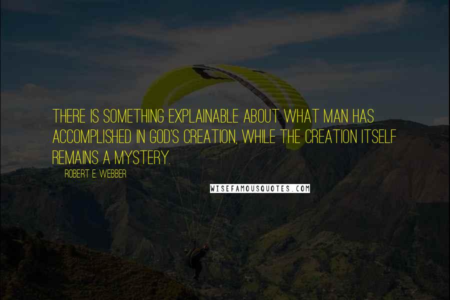 Robert E. Webber Quotes: There is something explainable about what man has accomplished in God's creation, while the creation itself remains a mystery.