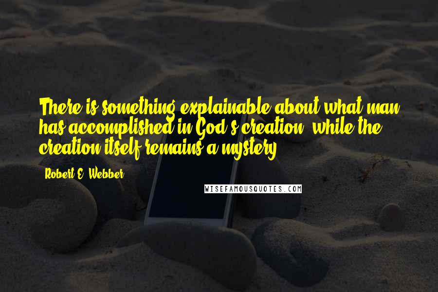 Robert E. Webber Quotes: There is something explainable about what man has accomplished in God's creation, while the creation itself remains a mystery.